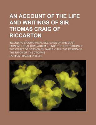 Book cover for An Account of the Life and Writings of Sir Thomas Craig of Riccarton; Including Biographical Sketches of the Most Eminent Legal Characters, Since the Institution of the Court of Session by James V. Till the Period of the Union of the Crowns