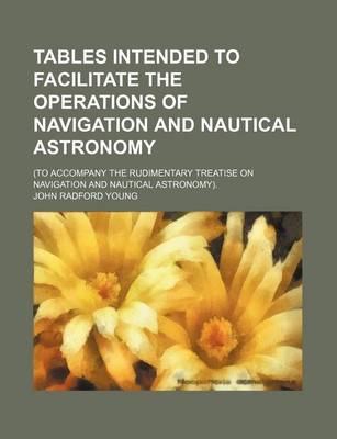 Book cover for Tables Intended to Facilitate the Operations of Navigation and Nautical Astronomy; (To Accompany the Rudimentary Treatise on Navigation and Nautical Astronomy).