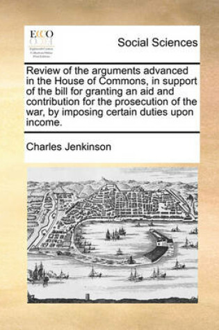 Cover of Review of the Arguments Advanced in the House of Commons, in Support of the Bill for Granting an Aid and Contribution for the Prosecution of the War, by Imposing Certain Duties Upon Income.