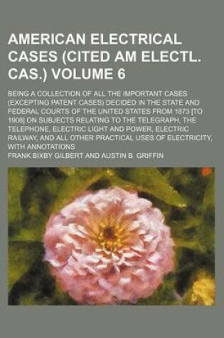 Cover of American Electrical Cases (Cited Am Electl. Cas.) Volume 6; Being a Collection of All the Important Cases (Excepting Patent Cases) Decided in the State and Federal Courts of the United States from 1873 [To 1908] on Subjects Relating to the Telegraph, the T