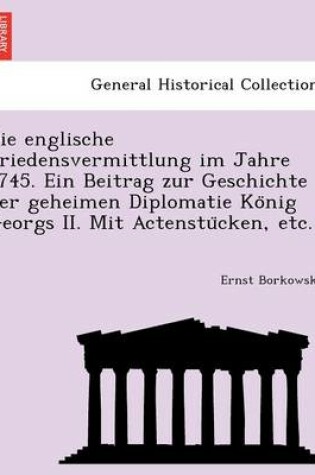 Cover of Die Englische Friedensvermittlung Im Jahre 1745. Ein Beitrag Zur Geschichte Der Geheimen Diplomatie Ko Nig Georgs II. Mit Actenstu Cken, Etc.