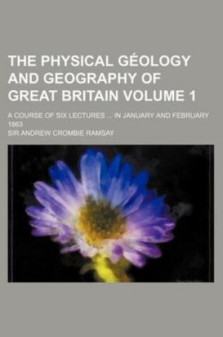 Cover of The Physical Geology and Geography of Great Britain Volume 1; A Course of Six Lectures in January and February 1863