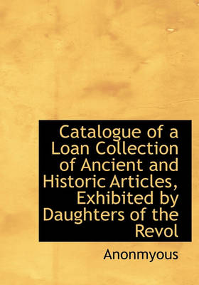 Book cover for Catalogue of a Loan Collection of Ancient and Historic Articles, Exhibited by Daughters of the Revol