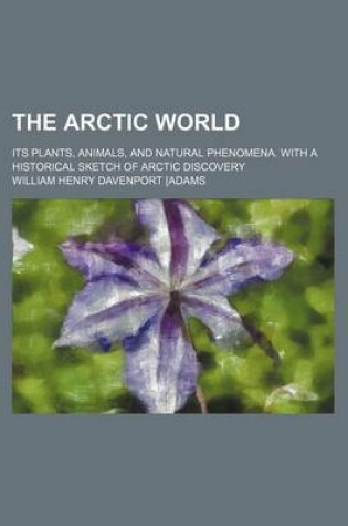 Cover of The Arctic World; Its Plants, Animals, and Natural Phenomena. with a Historical Sketch of Arctic Discovery