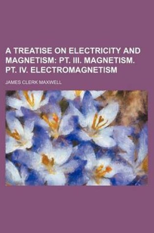 Cover of A Treatise on Electricity and Magnetism; PT. III. Magnetism. PT. IV. Electromagnetism