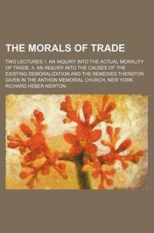 Cover of The Morals of Trade; Two Lectures I. an Inquiry Into the Actual Morality of Trade. II. an Inquiry Into the Causes of the Existing Demoralization and the Remedies Therefor. Given in the Anthon Memorial Church, New York