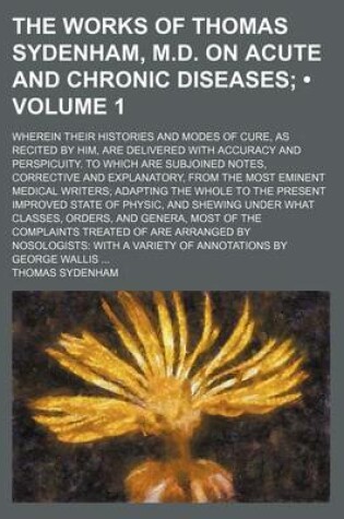 Cover of The Works of Thomas Sydenham, M.D. on Acute and Chronic Diseases (Volume 1); Wherein Their Histories and Modes of Cure, as Recited by Him, Are Delivered with Accuracy and Perspicuity. to Which Are Subjoined Notes, Corrective and Explanatory, from the Most