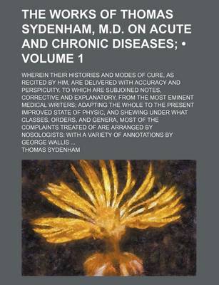 Book cover for The Works of Thomas Sydenham, M.D. on Acute and Chronic Diseases (Volume 1); Wherein Their Histories and Modes of Cure, as Recited by Him, Are Delivered with Accuracy and Perspicuity. to Which Are Subjoined Notes, Corrective and Explanatory, from the Most