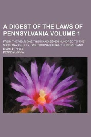 Cover of A Digest of the Laws of Pennsylvania Volume 1; From the Year One Thousand Seven Hundred to the Sixth Day of July, One Thousand Eight Hundred and Eighty-Three