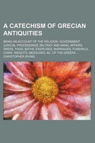 Cover of A Catechism of Grecian Antiquities; Being an Account of the Religion, Government, Judicial Proceedings, Military and Naval Affairs, Dress, Food, Baths, Exercises, Marriages, Funerals, Coins, Weights, Measures, &C. of the Greeks