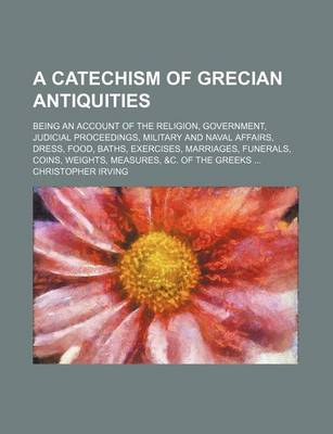 Book cover for A Catechism of Grecian Antiquities; Being an Account of the Religion, Government, Judicial Proceedings, Military and Naval Affairs, Dress, Food, Baths, Exercises, Marriages, Funerals, Coins, Weights, Measures, &C. of the Greeks