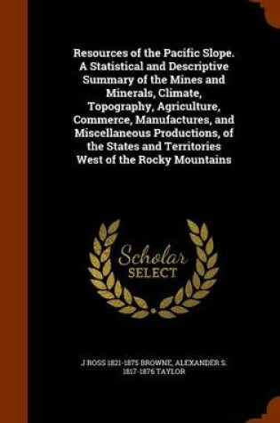 Cover of Resources of the Pacific Slope. a Statistical and Descriptive Summary of the Mines and Minerals, Climate, Topography, Agriculture, Commerce, Manufactures, and Miscellaneous Productions, of the States and Territories West of the Rocky Mountains