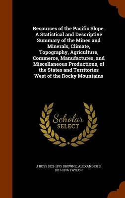 Book cover for Resources of the Pacific Slope. a Statistical and Descriptive Summary of the Mines and Minerals, Climate, Topography, Agriculture, Commerce, Manufactures, and Miscellaneous Productions, of the States and Territories West of the Rocky Mountains