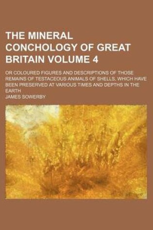 Cover of The Mineral Conchology of Great Britain Volume 4; Or Coloured Figures and Descriptions of Those Remains of Testaceous Animals of Shells, Which Have Been Preserved at Various Times and Depths in the Earth