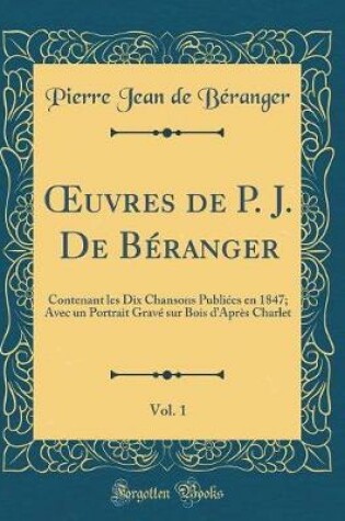Cover of uvres de P. J. De Béranger, Vol. 1: Contenant les Dix Chansons Publiées en 1847; Avec un Portrait Gravé sur Bois dAprès Charlet (Classic Reprint)