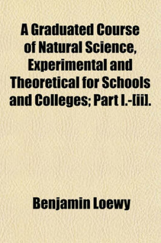 Cover of A Graduated Course of Natural Science, Experimental and Theoretical for Schools and Colleges; Part I.-[Ii].