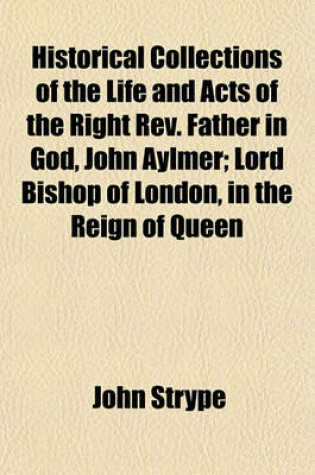 Cover of Historical Collections of the Life and Acts of the Right REV. Father in God, John Aylmer; Lord Bishop of London, in the Reign of Queen