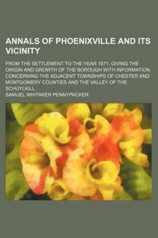 Cover of Annals of Phoenixville and Its Vicinity; From the Settlement to the Year 1871, Giving the Origin and Growth of the Borough with Information Concerning the Adjacent Townships of Chester and Montgomery Counties and the Valley of the Schuylkill