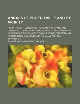 Book cover for Annals of Phoenixville and Its Vicinity; From the Settlement to the Year 1871, Giving the Origin and Growth of the Borough with Information Concerning the Adjacent Townships of Chester and Montgomery Counties and the Valley of the Schuylkill