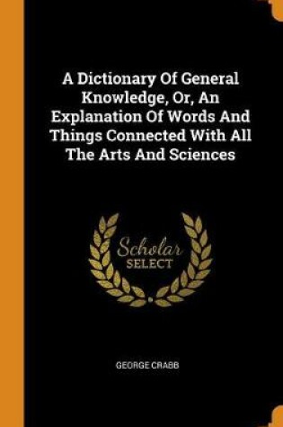 Cover of A Dictionary of General Knowledge, Or, an Explanation of Words and Things Connected with All the Arts and Sciences