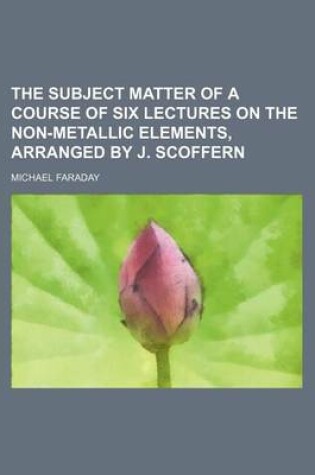 Cover of The Subject Matter of a Course of Six Lectures on the Non-Metallic Elements, Arranged by J. Scoffern