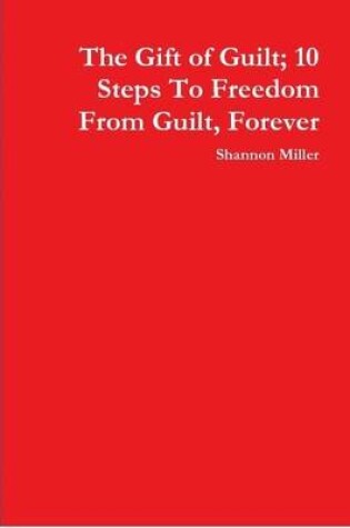 Cover of The Gift of Guilt; 10 Steps To Freedom From Guilt, Forever