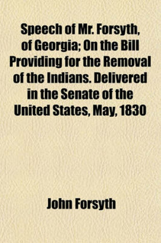 Cover of Speech of Mr. Forsyth, of Georgia; On the Bill Providing for the Removal of the Indians. Delivered in the Senate of the United States, May, 1830