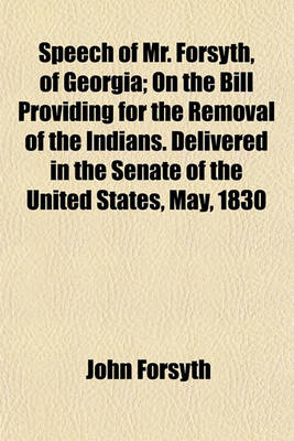 Book cover for Speech of Mr. Forsyth, of Georgia; On the Bill Providing for the Removal of the Indians. Delivered in the Senate of the United States, May, 1830