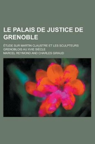 Cover of Le Palais de Justice de Grenoble; Etude Sur Martin Claustre Et Les Sculpteurs Grenoblois Au Xvie Siecle