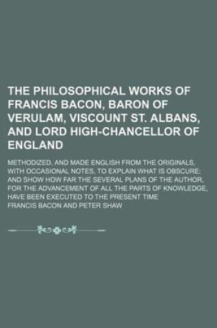 Cover of The Philosophical Works of Francis Bacon, Baron of Verulam, Viscount St. Albans, and Lord High-Chancellor of England; Methodized, and Made English from the Originals, with Occasional Notes, to Explain What Is Obscure and Show How Far the Several Plans of the A