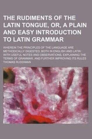 Cover of The Rudiments of the Latin Tongue, Or, a Plain and Easy Introduction to Latin Grammar; Wherein the Principles of the Language Are Methodically Digested, Both in English and Latin with Useful Notes and Observations, Explaining the Terms of Grammar, and Fu