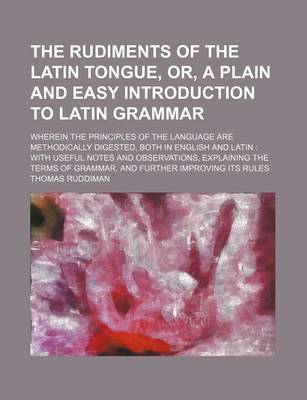 Book cover for The Rudiments of the Latin Tongue, Or, a Plain and Easy Introduction to Latin Grammar; Wherein the Principles of the Language Are Methodically Digested, Both in English and Latin with Useful Notes and Observations, Explaining the Terms of Grammar, and Fu