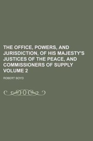 Cover of The Office, Powers, and Jurisdiction, of His Majesty's Justices of the Peace, and Commissioners of Supply Volume 2