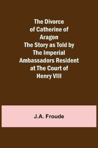 Cover of The Divorce of Catherine of Aragon The Story as Told by the Imperial Ambassadors Resident at the Court of Henry VIII