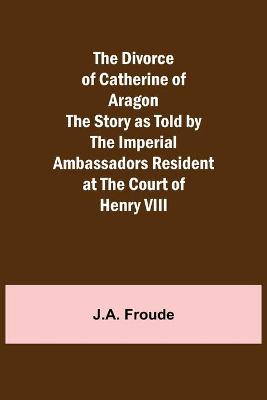 Book cover for The Divorce of Catherine of Aragon The Story as Told by the Imperial Ambassadors Resident at the Court of Henry VIII