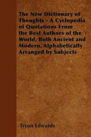 Cover of The New Dictionary of Thoughts - A Cyclopedia of Quotations from the Best Authors of the World, Both Ancient and Modern, Alphabetically Arranged by Subjects