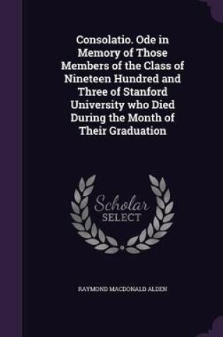 Cover of Consolatio. Ode in Memory of Those Members of the Class of Nineteen Hundred and Three of Stanford University Who Died During the Month of Their Graduation