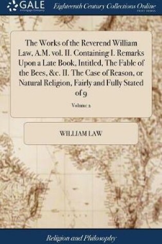Cover of The Works of the Reverend William Law, A.M. Vol. II. Containing I. Remarks Upon a Late Book, Intitled, the Fable of the Bees, &c. II. the Case of Reason, or Natural Religion, Fairly and Fully Stated of 9; Volume 2