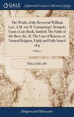 Book cover for The Works of the Reverend William Law, A.M. Vol. II. Containing I. Remarks Upon a Late Book, Intitled, the Fable of the Bees, &c. II. the Case of Reason, or Natural Religion, Fairly and Fully Stated of 9; Volume 2