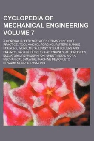 Cover of Cyclopedia of Mechanical Engineering Volume 7; A General Reference Work on Machine Shop Practice, Tool Making, Forging, Pattern Making, Foundry, Work, Metallurgy, Steam Boilers and Engines, Gas Producers, Gas Engines, Automobiles, Elevators, Refrigeration,