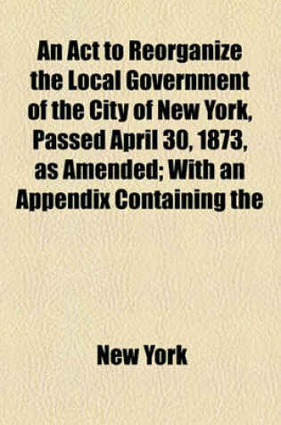 Cover of An ACT to Reorganize the Local Government of the City of New York, Passed April 30, 1873, as Amended; With an Appendix Containing the