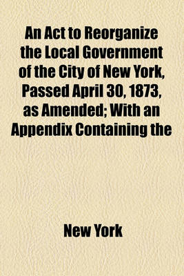 Book cover for An ACT to Reorganize the Local Government of the City of New York, Passed April 30, 1873, as Amended; With an Appendix Containing the