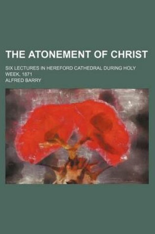 Cover of The Atonement of Christ; Six Lectures in Hereford Cathedral During Holy Week, 1871