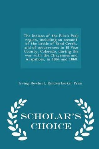 Cover of The Indians of the Pike's Peak Region, Including an Account of the Battle of Sand Creek, and of Occurrences in El Paso County, Colorado, During the War with the Cheyennes and Arapahoes, in 1864 and 1868 - Scholar's Choice Edition