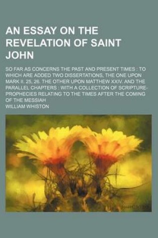 Cover of An Essay on the Revelation of Saint John; So Far as Concerns the Past and Present Times to Which Are Added Two Dissertations, the One Upon Mark II. 25, 26. the Other Upon Matthew XXIV. and the Parallel Chapters with a Collection of Scripture-Prophecies Re