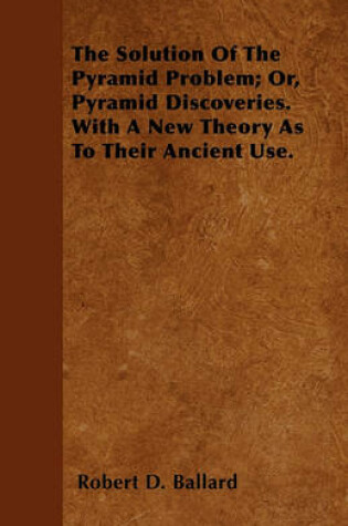 Cover of The Solution Of The Pyramid Problem; Or, Pyramid Discoveries. With A New Theory As To Their Ancient Use.