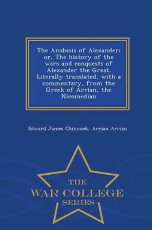 Cover of The Anabasis of Alexander; Or, the History of the Wars and Conquests of Alexander the Great. Literally Translated, with a Commentary, from the Greek of Arrian, the Nicomedian - War College Series