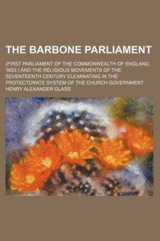 Cover of The Barbone Parliament; (First Parliament of the Commonwealth of England, 1653.) and the Religious Movements of the Seventeenth Century Culminating in the Protectorate System of the Church Government