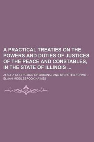 Cover of A Practical Treaties on the Powers and Duties of Justices of the Peace and Constables, in the State of Illinois; Also, a Collection of Original and Selected Forms