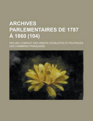 Book cover for Archives Parlementaires de 1787 a 1860; Recueil Complet Des Debats Legislatifs Et Politiques Des Chambres Francaises (104 )